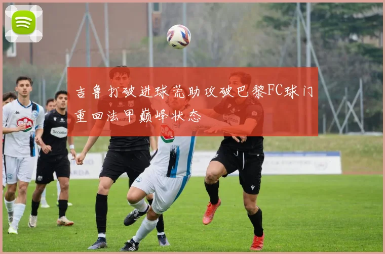 吉鲁打破进球荒助攻破巴黎FC球门重回法甲巅峰状态