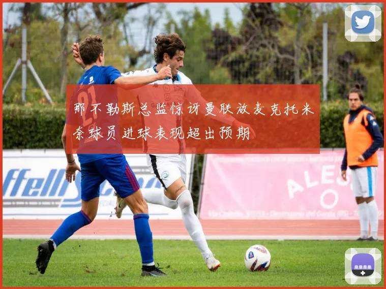 那不勒斯总监惊讶曼联放麦克托米奈球员进球表现超出预期