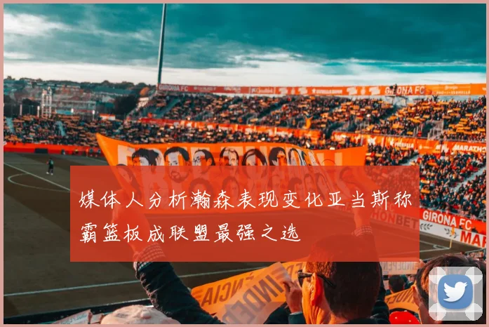媒体人分析瀚森表现变化亚当斯称霸篮板成联盟最强之选