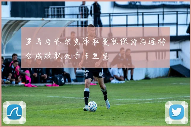 罗马与齐尔克泽和曼联保持沟通转会成败取决于卡里克