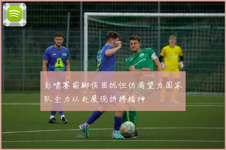 彭啸赛前脚伤困扰但仍渴望为国家队全力以赴展现拼搏精神