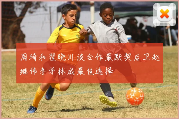 周琦和翟晓川谈合作最默契后卫赵继伟李学林成最佳选择