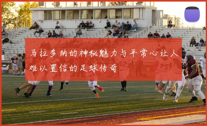 马拉多纳的神秘魅力与平常心让人难以置信的足球传奇