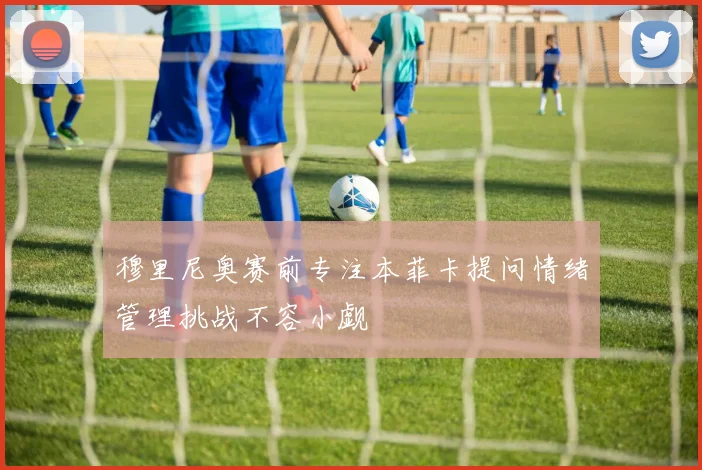 穆里尼奥赛前专注本菲卡提问情绪管理挑战不容小觑