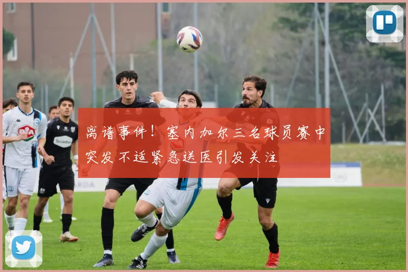 离谱事件！塞内加尔三名球员赛中突发不适紧急送医引发关注
