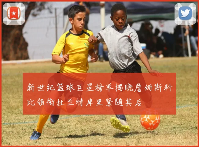 新世纪篮球巨星榜单揭晓詹姆斯科比领衔杜兰特库里紧随其后