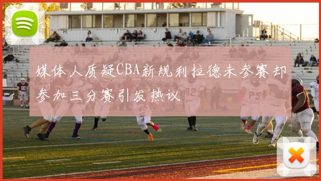 媒体人质疑CBA新规利拉德未参赛却参加三分赛引发热议