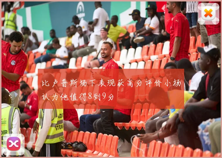 比卢普斯场下表现获高分评价小杨认为他值得8到9分