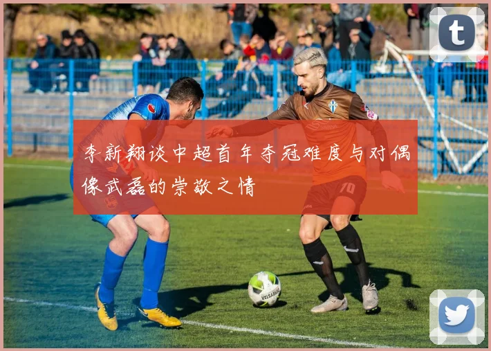 李新翔谈中超首年夺冠难度与对偶像武磊的崇敬之情