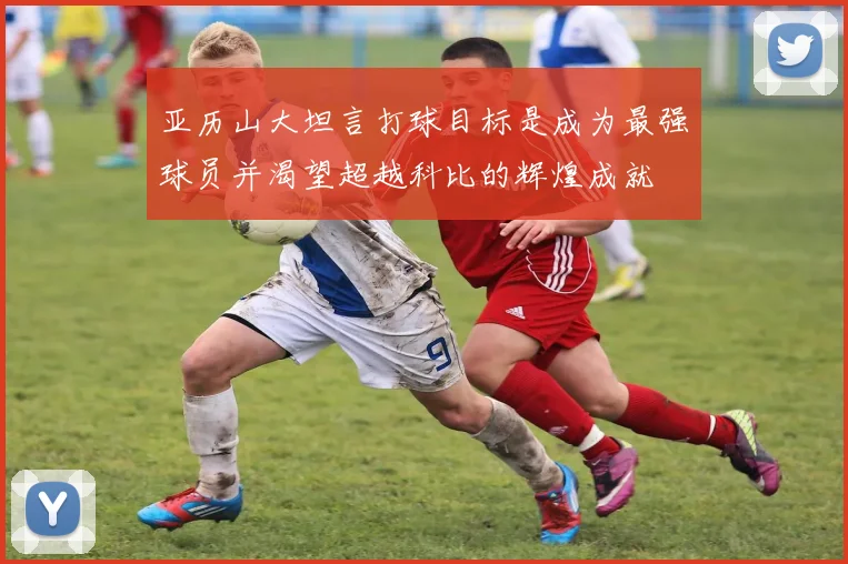 亚历山大坦言打球目标是成为最强球员并渴望超越科比的辉煌成就