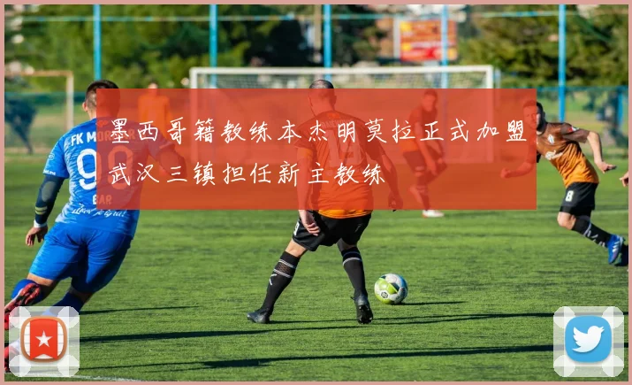 墨西哥籍教练本杰明莫拉正式加盟武汉三镇担任新主教练