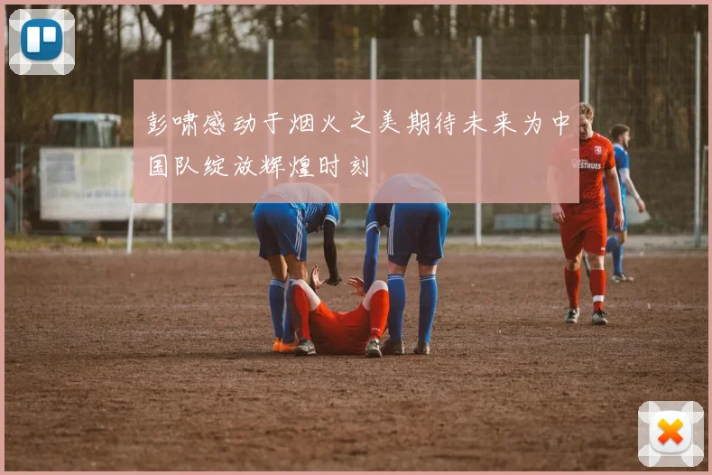 彭啸感动于烟火之美期待未来为中国队绽放辉煌时刻