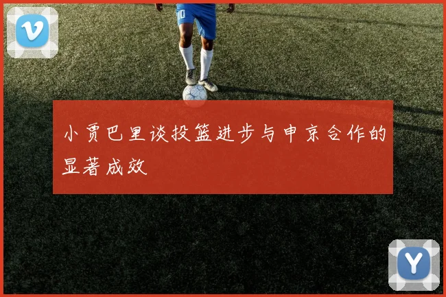 小贾巴里谈投篮进步与申京合作的显著成效