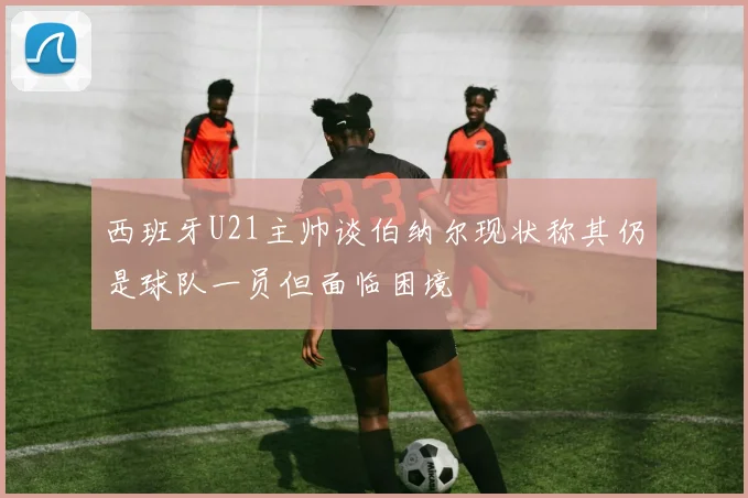 西班牙U21主帅谈伯纳尔现状称其仍是球队一员但面临困境