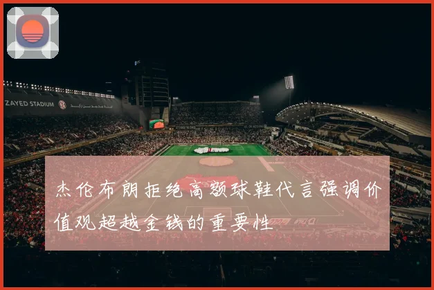 杰伦布朗拒绝高额球鞋代言强调价值观超越金钱的重要性