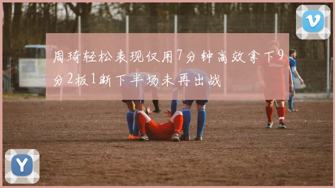 周琦轻松表现仅用7分钟高效拿下9分2板1断下半场未再出战