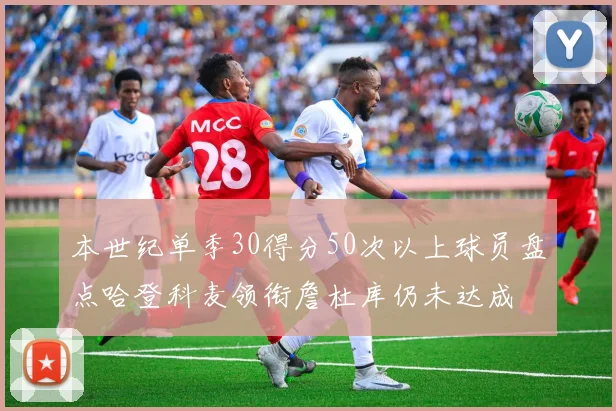 本世纪单季30得分50次以上球员盘点哈登科麦领衔詹杜库仍未达成