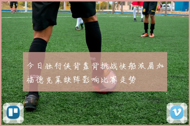 今日独行侠背靠背挑战快船浓眉加福德克莱缺阵影响比赛走势