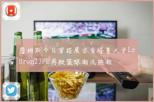詹姆斯今日穿搭展示肯塔基大学LeBron23PE再掀篮球潮流热潮
