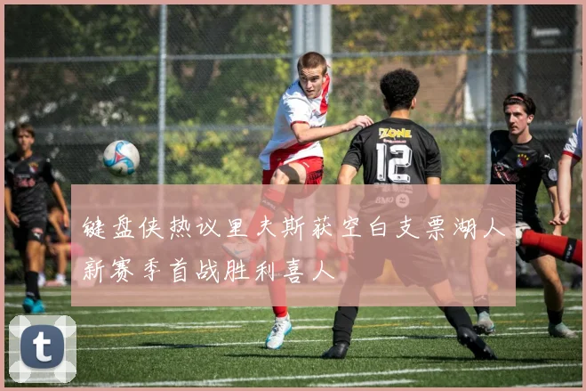 键盘侠热议里夫斯获空白支票湖人新赛季首战胜利喜人