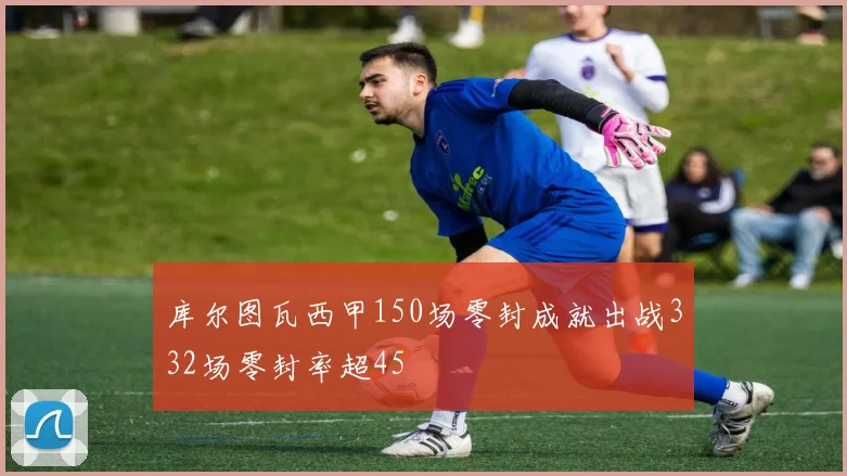 库尔图瓦西甲150场零封成就出战332场零封率超45