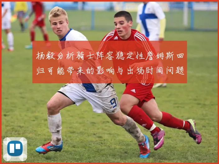 杨毅分析骑士阵容稳定性詹姆斯回归可能带来的影响与出场时间问题