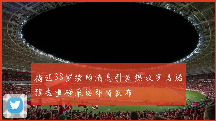 梅西38岁续约消息引发热议罗马诺预告重磅采访即将发布