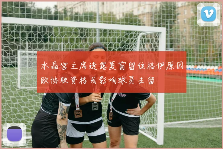 水晶宫主席透露夏窗留住格伊原因欧协联资格或影响球员去留