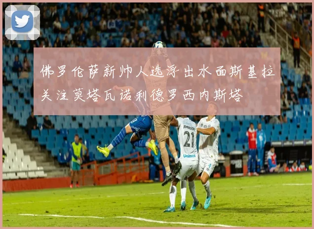 佛罗伦萨新帅人选浮出水面斯基拉关注莫塔瓦诺利德罗西内斯塔