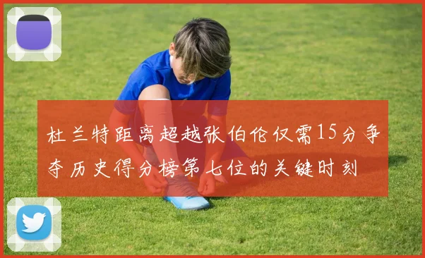 杜兰特距离超越张伯伦仅需15分争夺历史得分榜第七位的关键时刻