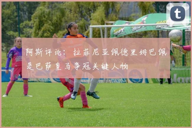 阿斯评论：拉菲尼亚佩德里姆巴佩是巴萨皇马争冠关键人物